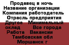 Продавец в ночь › Название организации ­ Компания-работодатель › Отрасль предприятия ­ Другое › Минимальный оклад ­ 1 - Все города Работа » Вакансии   . Тамбовская обл.,Моршанск г.